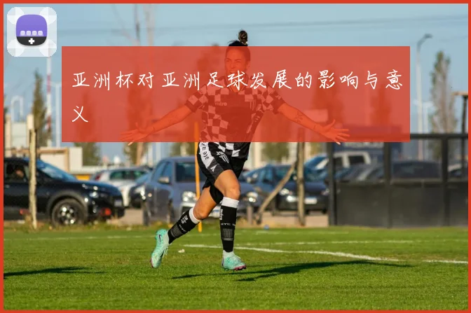 亚洲杯对亚洲足球发展的影响与意义