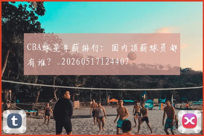 CBA球星年薪排行：国内顶薪球员都有谁？_20260517124407