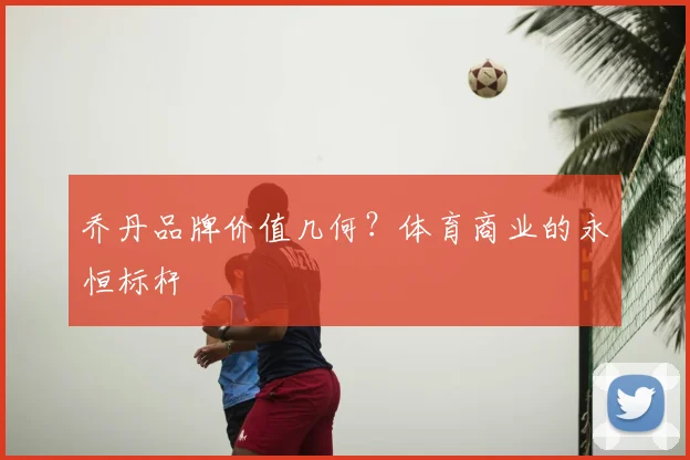 乔丹品牌价值几何?体育商业的永恒标杆