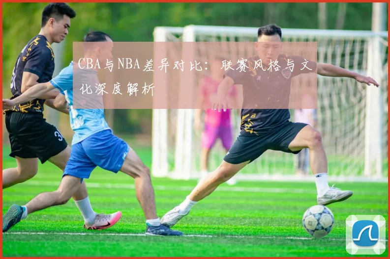 CBA与NBA差异对比:联赛风格与文化深度解析