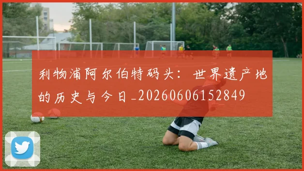 利物浦阿尔伯特码头：世界遗产地的历史与今日_20260606152849