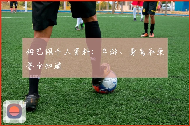 姆巴佩个人资料:年龄、身高和荣誉全知道