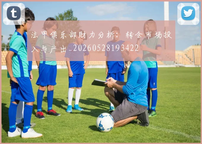 法甲俱乐部财力分析:转会市场投入与产出_20260528193422