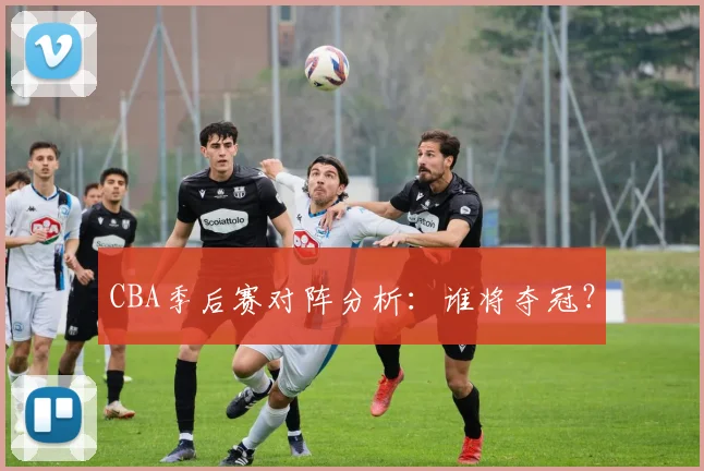 CBA季后赛对阵分析:谁将夺冠?