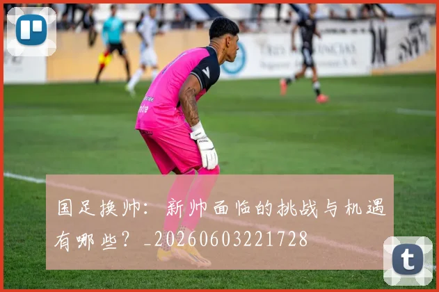 国足换帅:新帅面临的挑战与机遇有哪些?_20260603221728