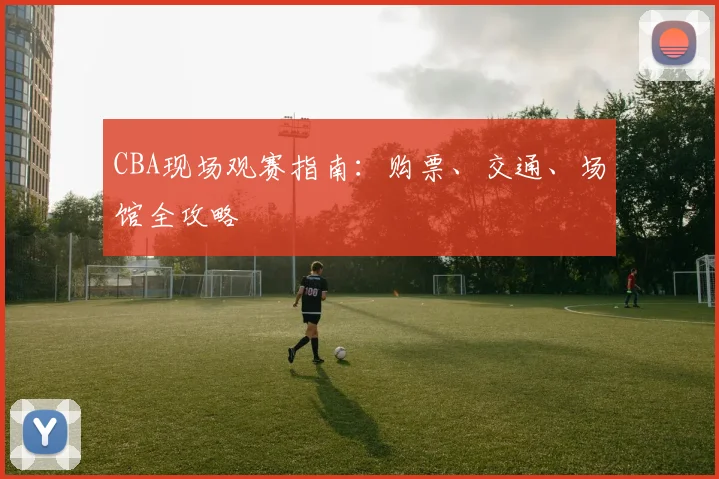 CBA现场观赛指南：购票、交通、场馆全攻略