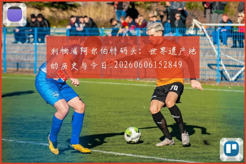 利物浦阿尔伯特码头:世界遗产地的历史与今日_20260606152849