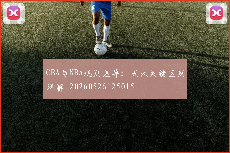 CBA与NBA规则差异:五大关键区别详解_20260526125015