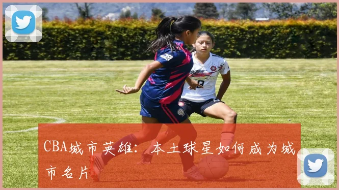 CBA城市英雄:本土球星如何成为城市名片