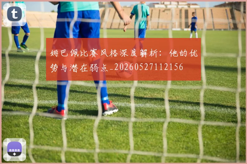姆巴佩比赛风格深度解析:他的优势与潜在弱点_20260527112156