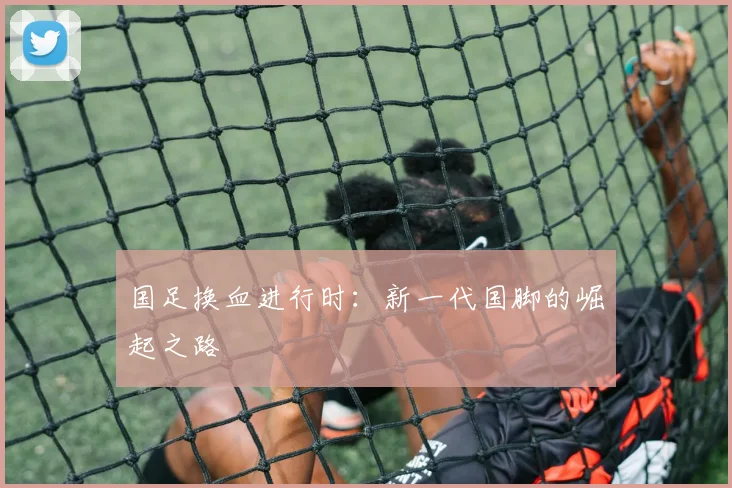 国足换血进行时:新一代国脚的崛起之路