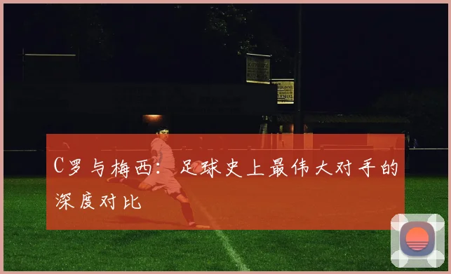 C罗与梅西:足球史上最伟大对手的深度对比