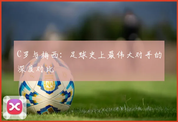 C罗与梅西:足球史上最伟大对手的深度对比