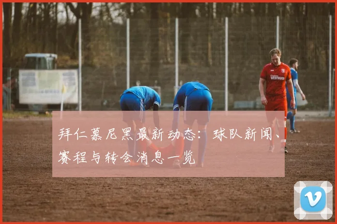 拜仁慕尼黑最新动态:球队新闻、赛程与转会消息一览