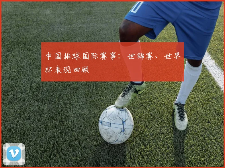 中国排球国际赛事:世锦赛、世界杯表现回顾