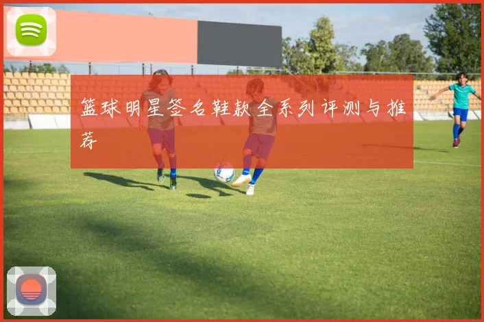 篮球明星签名鞋款全系列评测与推荐