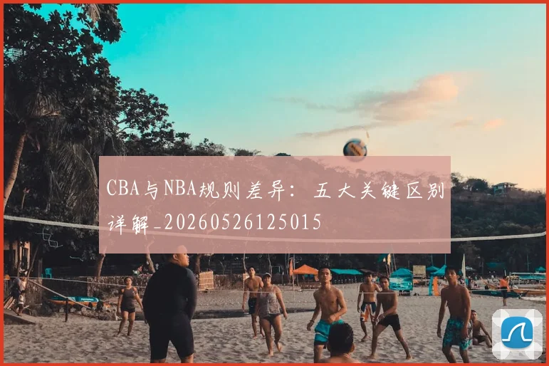 CBA与NBA规则差异:五大关键区别详解_20260526125015